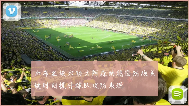 加布里埃尔助力阿森纳稳固防线关键时刻提升球队攻防表现